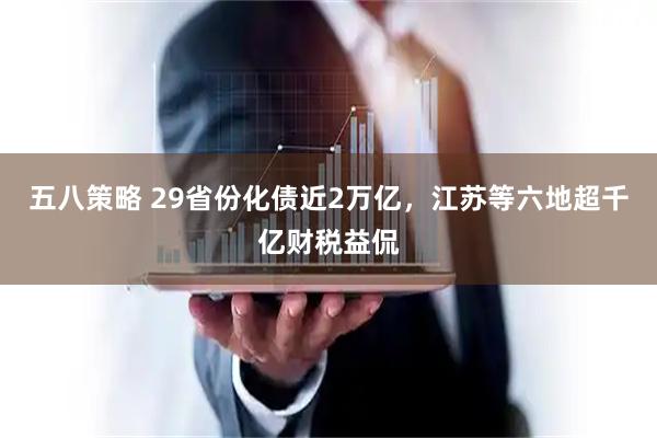 五八策略 29省份化债近2万亿，江苏等六地超千亿财税益侃