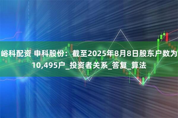 峪科配资 申科股份：截至2025年8月8日股东户数为10,495户_投资者关系_答复_算法