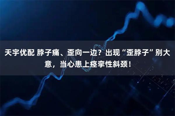 天宇优配 脖子痛、歪向一边？出现“歪脖子”别大意，当心患上痉挛性斜颈！