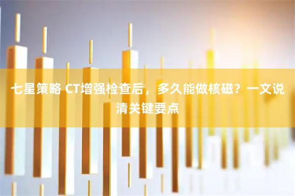 七星策略 CT增强检查后，多久能做核磁？一文说清关键要点