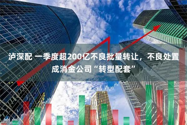泸深配 一季度超200亿不良批量转让,不良处置成消金公司“转型配套”