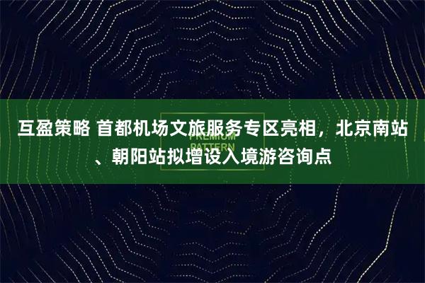 互盈策略 首都机场文旅服务专区亮相，北京南站、朝阳站拟增设入境游咨询点