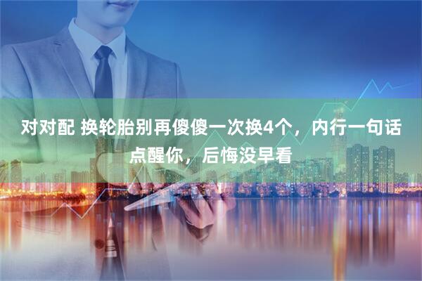 对对配 换轮胎别再傻傻一次换4个，内行一句话点醒你，后悔没早看