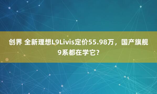 创界 全新理想L9Livis定价55.98万，国产旗舰9系都在学它？