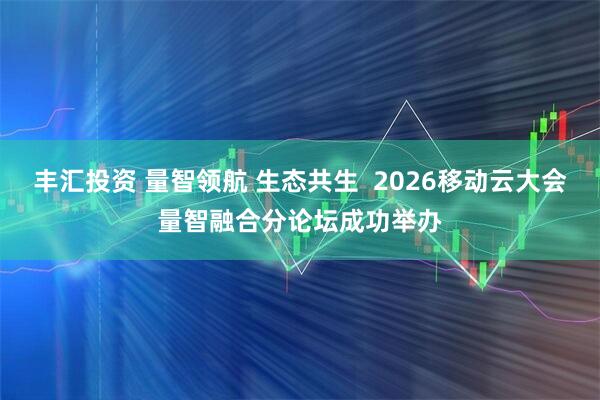 丰汇投资 量智领航 生态共生  2026移动云大会量智融合分论坛成功举办