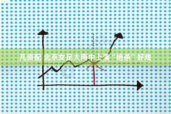 凡资配 北京女足大雨中上演“绝杀”好戏