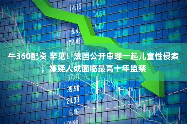 牛360配资 罕见!法国公开审理一起儿童性侵案,嫌疑人或面临最高十年监禁