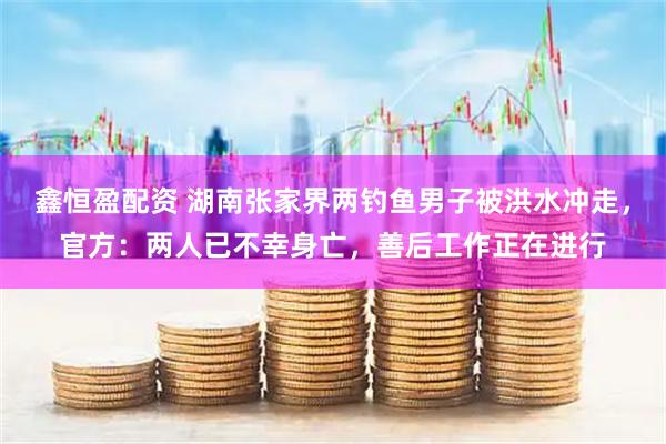 鑫恒盈配资 湖南张家界两钓鱼男子被洪水冲走,官方:两人已不幸身亡,善后工作正在进行