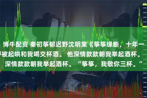 博牛配资 秦初筝郁迟野沈明棠《筝筝缘断，十年一晌》 订婚宴上，郁迟野被起哄和我喝交杯酒。 他深情款款朝我举起酒杯。 “筝筝，我敬你三杯。”