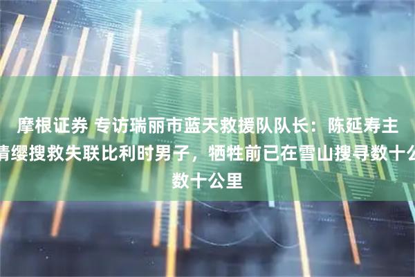 摩根证券 专访瑞丽市蓝天救援队队长：陈延寿主动请缨搜救失联比利时男子，牺牲前已在雪山搜寻数十公里