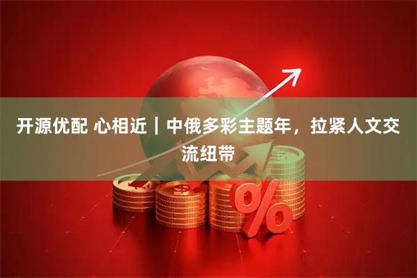 开源优配 心相近|中俄多彩主题年,拉紧人文交流纽带