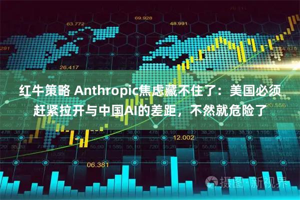 红牛策略 Anthropic焦虑藏不住了：美国必须赶紧拉开与中国AI的差距，不然就危险了